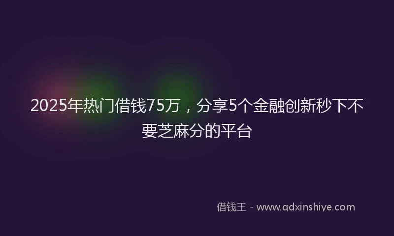 2025年热门借钱75万，分享5个金融创新秒下不要芝麻分的平台