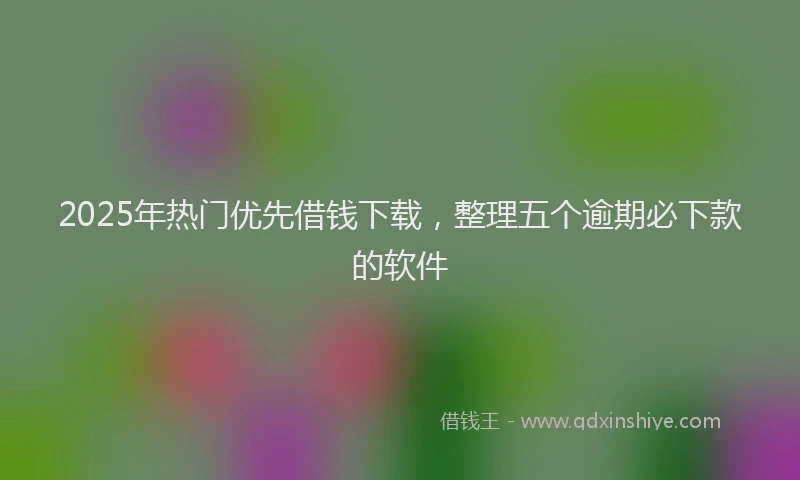 2025年热门优先借钱下载，整理五个逾期必下款的软件