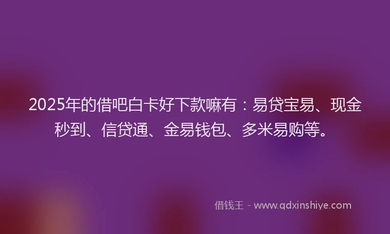 2025年的借吧白卡好下款嘛有：易贷宝易、现金秒到、信贷通、金易钱包、多米易购等。