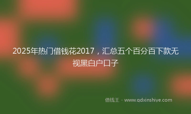 2025年热门借钱花2017，汇总五个百分百下款无视黑白户口子