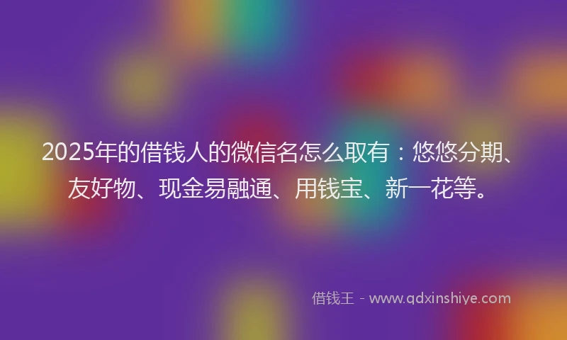 2025年的借钱人的微信名怎么取有：悠悠分期、友好物、现金易融通、用钱宝、新一花等。