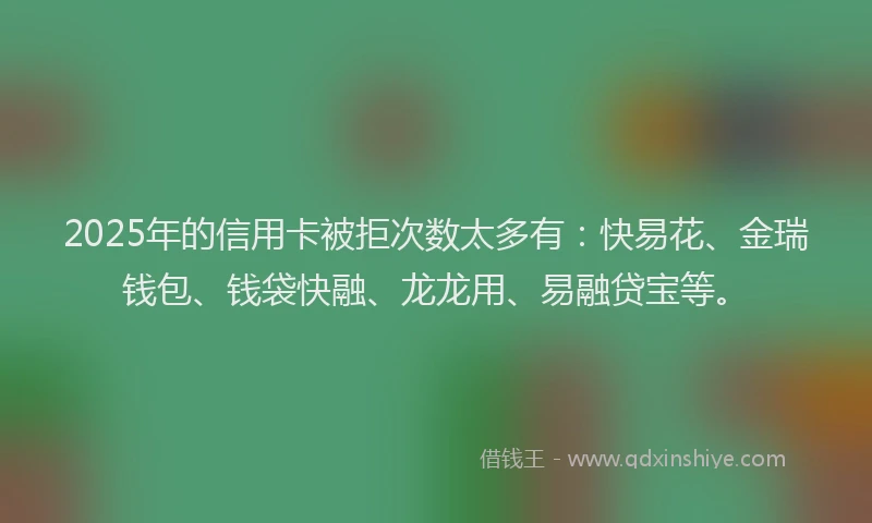 2025年的信用卡被拒次数太多有：快易花、金瑞钱包、钱袋快融、龙龙用、易融贷宝等。