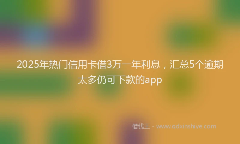 2025年热门信用卡借3万一年利息，汇总5个逾期太多仍可下款的app