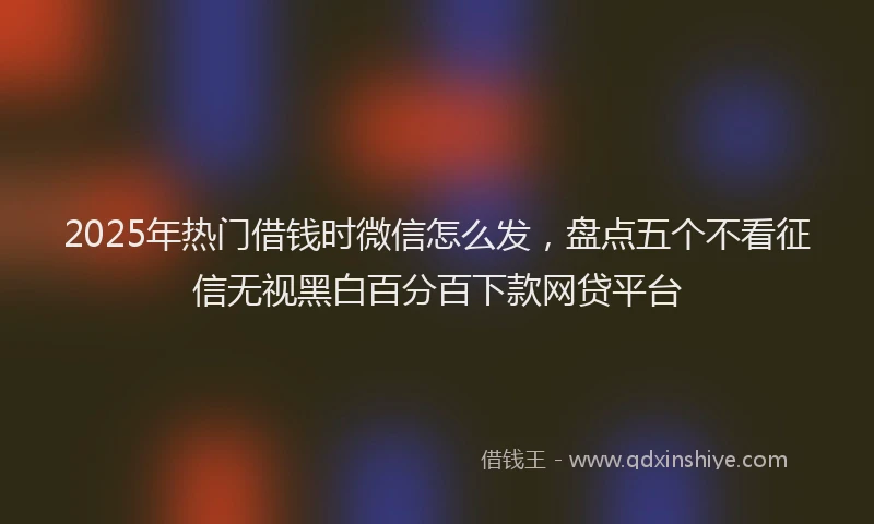 2025年热门借钱时微信怎么发，盘点五个不看征信无视黑白百分百下款网贷平台