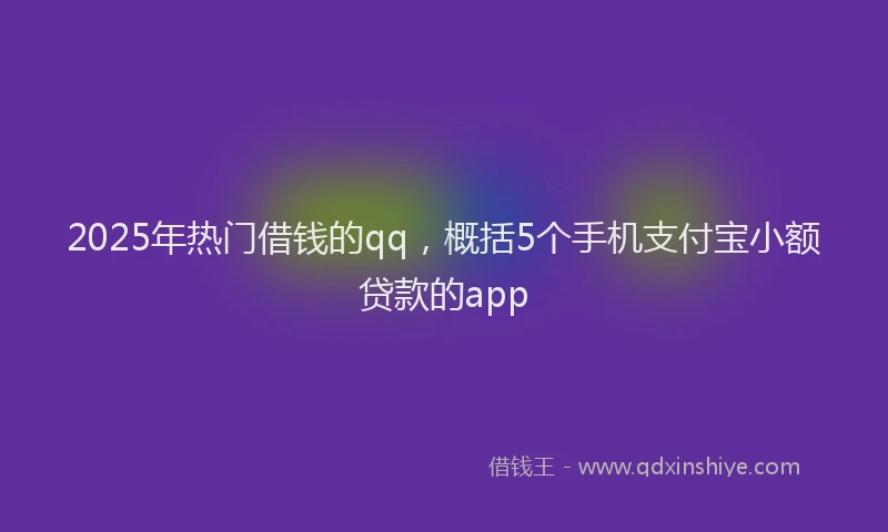 2025年热门借钱的qq，概括5个手机支付宝小额贷款的app