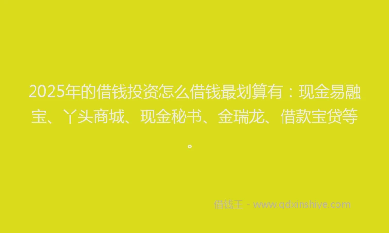 2025年的借钱投资怎么借钱最划算有：现金易融宝、丫头商城、现金秘书、金瑞龙、借款宝贷等。