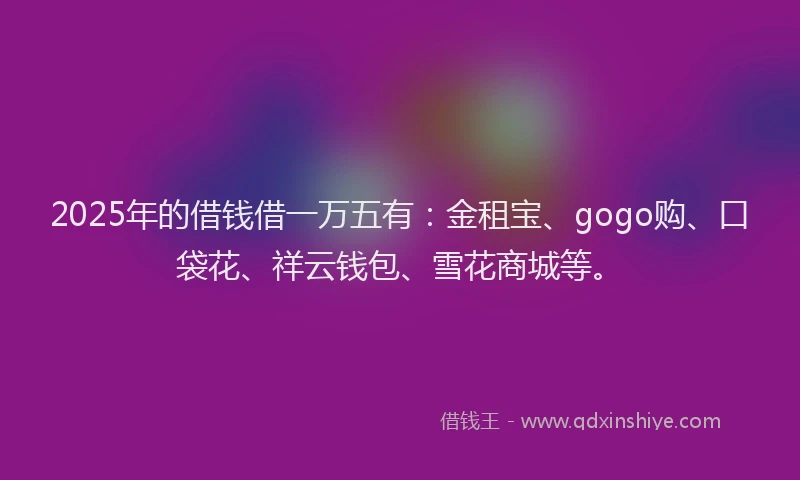 2025年的借钱借一万五有：金租宝、gogo购、口袋花、祥云钱包、雪花商城等。