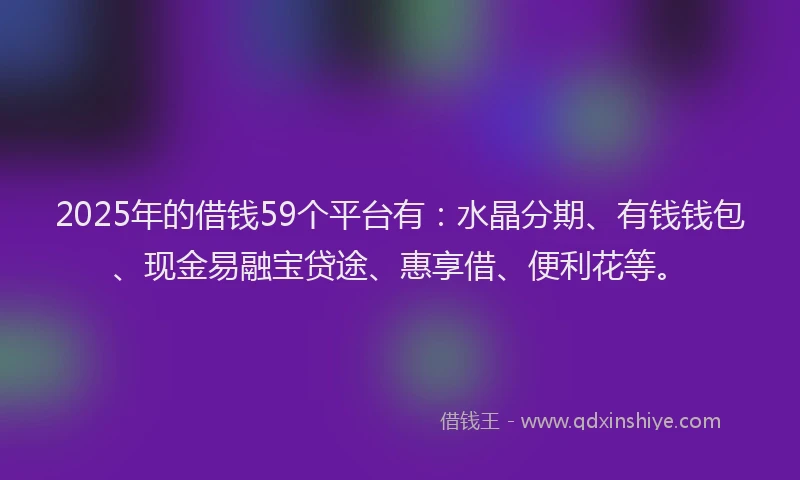2025年的借钱59个平台有：水晶分期、有钱钱包、现金易融宝贷途、惠享借、便利花等。