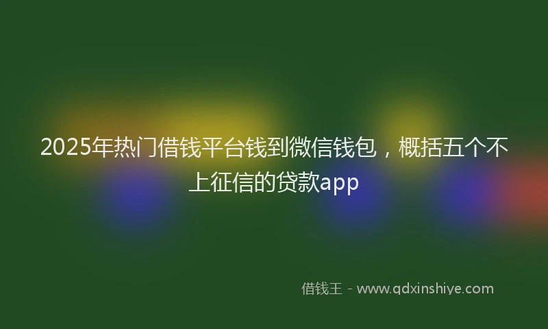 2025年热门借钱平台钱到微信钱包，概括五个不上征信的贷款app