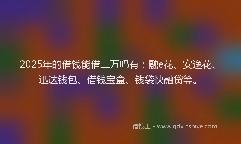 2025年的借钱能借三万吗有：融e花、安逸花、迅达钱包、借钱宝盒、钱袋快融贷等。