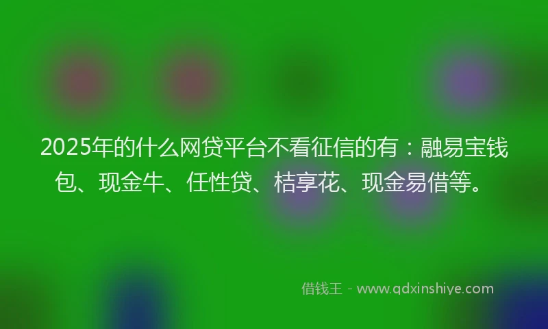 2025年的什么网贷平台不看征信的有：融易宝钱包、现金牛、任性贷、桔享花、现金易借等。