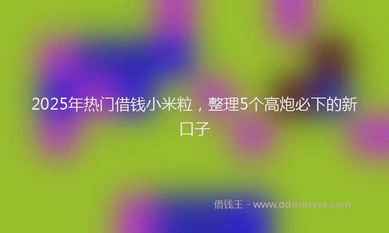 2025年热门借钱小米粒，整理5个高炮必下的新口子