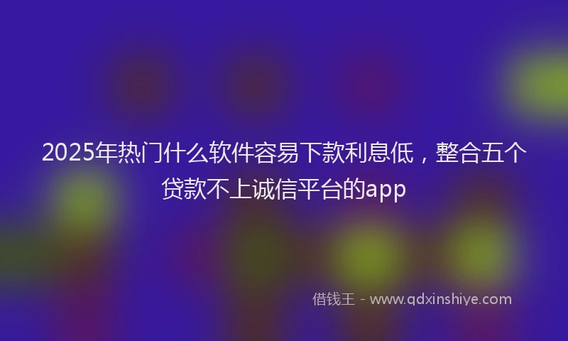 2025年热门什么软件容易下款利息低，整合五个贷款不上诚信平台的app