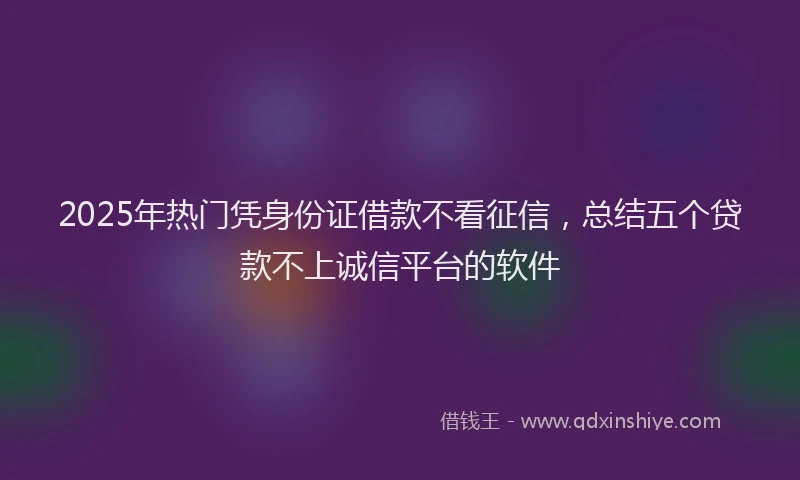 2025年热门凭身份证借款不看征信，总结五个贷款不上诚信平台的软件