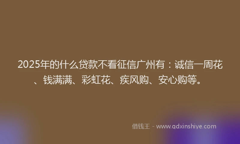 2025年的什么贷款不看征信广州有：诚信一周花、钱满满、彩虹花、疾风购、安心购等。