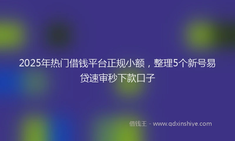 2025年热门借钱平台正规小额，整理5个新号易贷速审秒下款口子