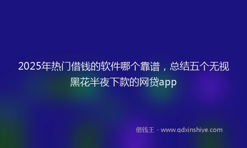 2025年热门借钱的软件哪个靠谱，总结五个无视黑花半夜下款的网贷app