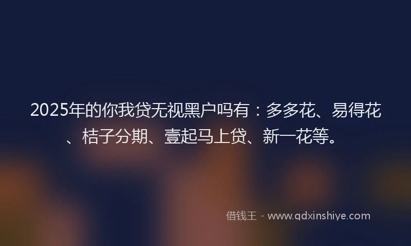 2025年的你我贷无视黑户吗有：多多花、易得花、桔子分期、壹起马上贷、新一花等。