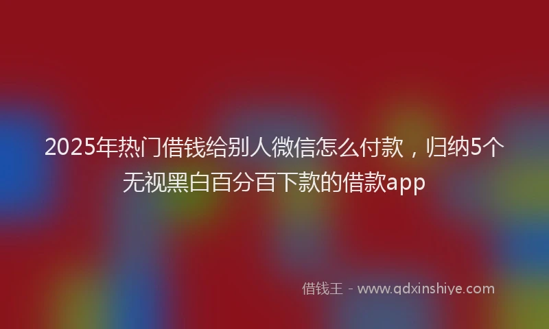 2025年热门借钱给别人微信怎么付款，归纳5个无视黑白百分百下款的借款app