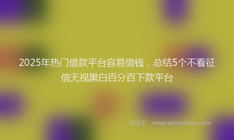 2025年热门借款平台容易借钱，总结5个不看征信无视黑白百分百下款平台
