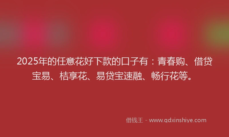 2025年的任意花好下款的口子有：青春购、借贷宝易、桔享花、易贷宝速融、畅行花等。