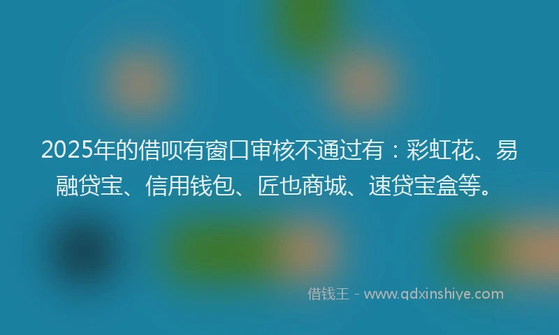 2025年的借呗有窗口审核不通过有：彩虹花、易融贷宝、信用钱包、匠也商城、速贷宝盒等。