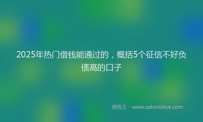 2025年热门借钱能通过的，概括5个征信不好负债高的口子