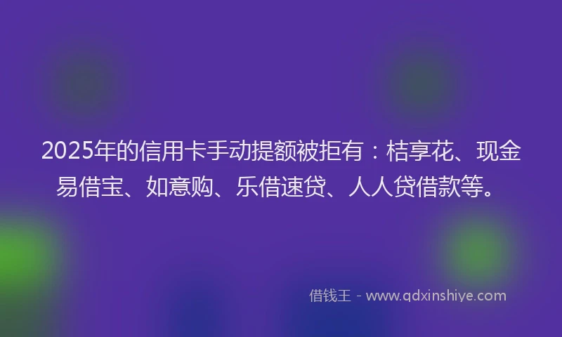 2025年的信用卡手动提额被拒有：桔享花、现金易借宝、如意购、乐借速贷、人人贷借款等。