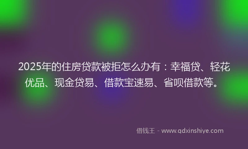 2025年的住房贷款被拒怎么办有：幸福贷、轻花优品、现金贷易、借款宝速易、省呗借款等。