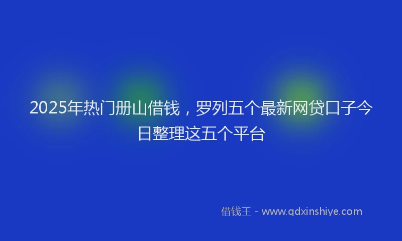 2025年热门册山借钱，罗列五个最新网贷口子今日整理这五个平台