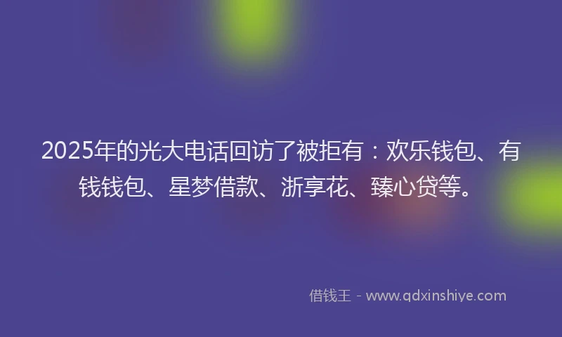 2025年的光大电话回访了被拒有：欢乐钱包、有钱钱包、星梦借款、浙享花、臻心贷等。