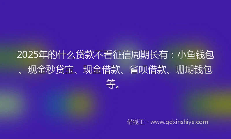 2025年的什么贷款不看征信周期长有：小鱼钱包、现金秒贷宝、现金借款、省呗借款、珊瑚钱包等。