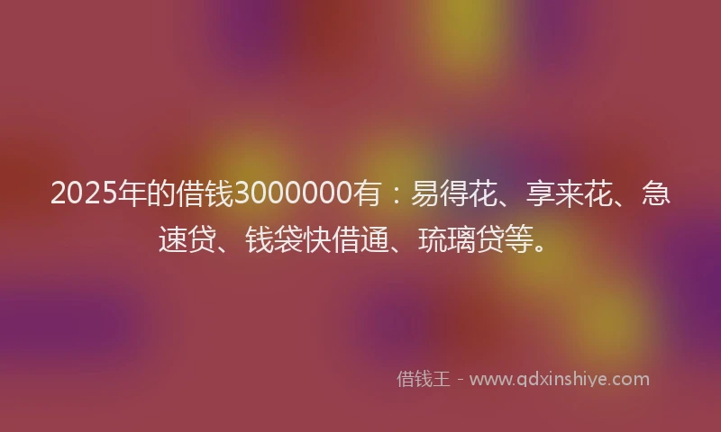 2025年的借钱3000000有：易得花、享来花、急速贷、钱袋快借通、琉璃贷等。