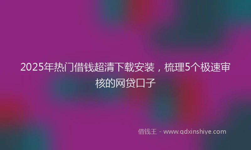 2025年热门借钱超清下载安装，梳理5个极速审核的网贷口子