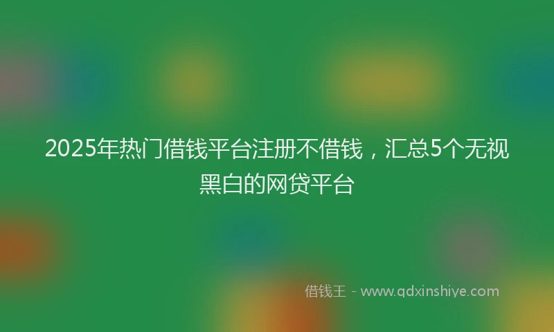 2025年热门借钱平台注册不借钱，汇总5个无视黑白的网贷平台