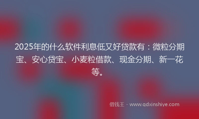 2025年的什么软件利息低又好贷款有：微粒分期宝、安心贷宝、小麦粒借款、现金分期、新一花等。