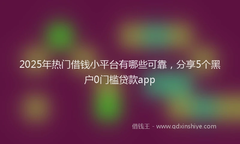 2025年热门借钱小平台有哪些可靠，分享5个黑户0门槛贷款app