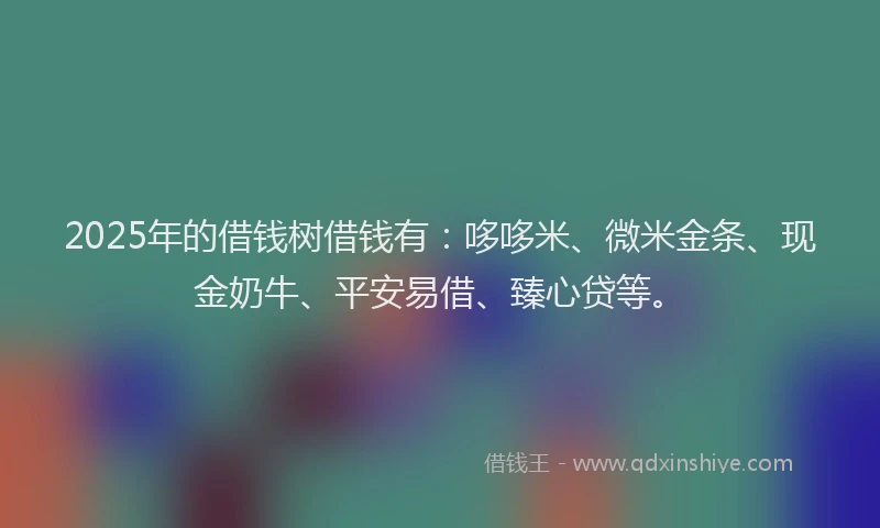 2025年的借钱树借钱有：哆哆米、微米金条、现金奶牛、平安易借、臻心贷等。