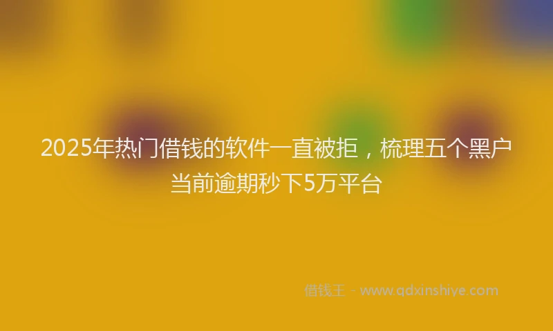 2025年热门借钱的软件一直被拒，梳理五个黑户当前逾期秒下5万平台
