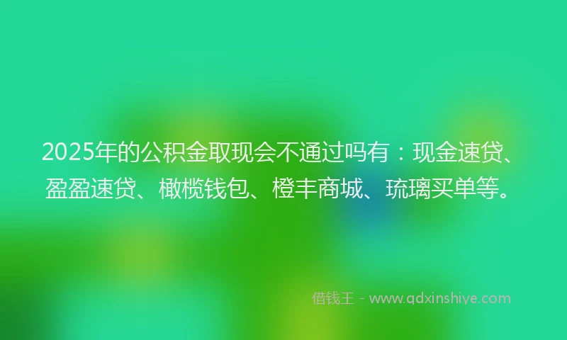 2025年的公积金取现会不通过吗有：现金速贷、盈盈速贷、橄榄钱包、橙丰商城、琉璃买单等。