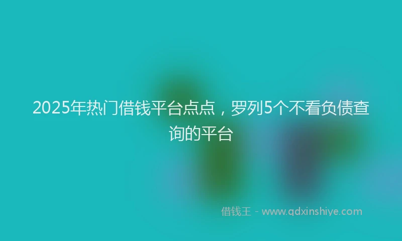 2025年热门借钱平台点点，罗列5个不看负债查询的平台
