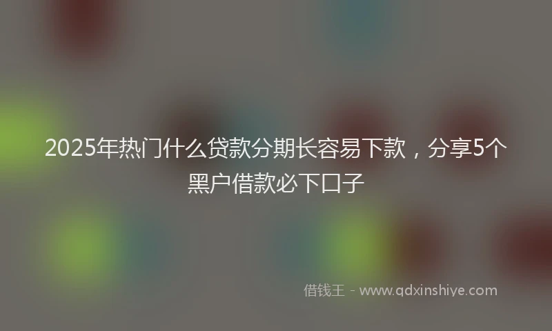 2025年热门什么贷款分期长容易下款，分享5个黑户借款必下口子
