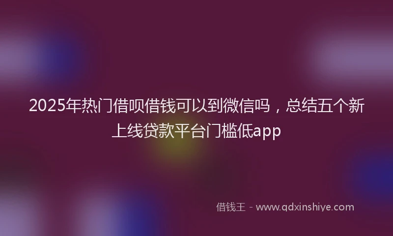 2025年热门借呗借钱可以到微信吗，总结五个新上线贷款平台门槛低app