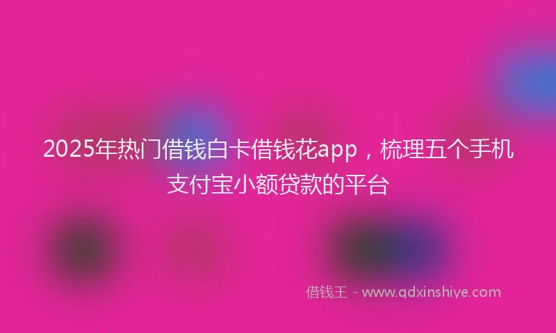 2025年热门借钱白卡借钱花app，梳理五个手机支付宝小额贷款的平台