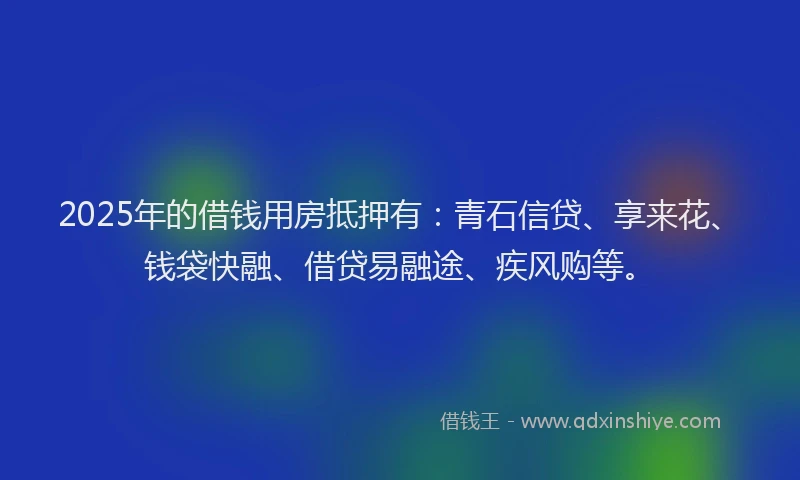 2025年的借钱用房抵押有：青石信贷、享来花、钱袋快融、借贷易融途、疾风购等。
