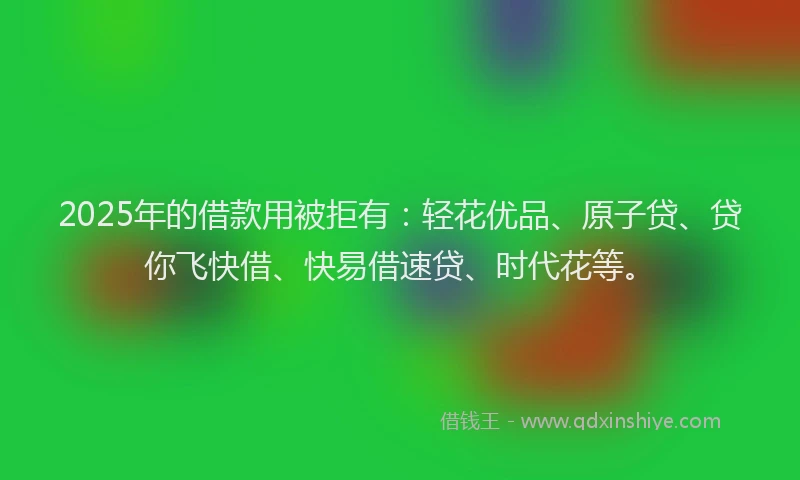 2025年的借款用被拒有：轻花优品、原子贷、贷你飞快借、快易借速贷、时代花等。