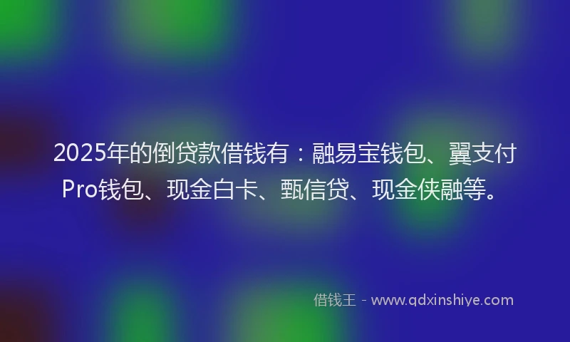 2025年的倒贷款借钱有：融易宝钱包、翼支付Pro钱包、现金白卡、甄信贷、现金侠融等。