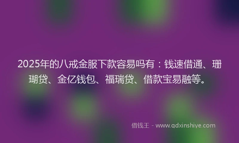 2025年的八戒金服下款容易吗有：钱速借通、珊瑚贷、金亿钱包、福瑞贷、借款宝易融等。