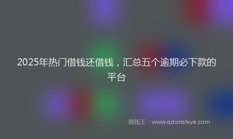 2025年热门借钱还借钱，汇总五个逾期必下款的平台