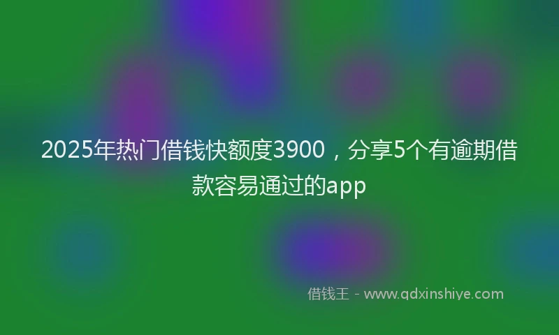 2025年热门借钱快额度3900，分享5个有逾期借款容易通过的app
